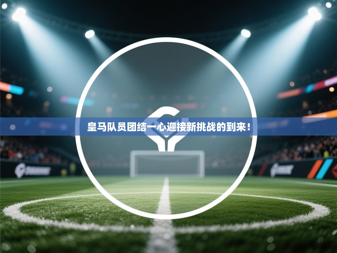 皇马队员团结一心迎接新挑战的到来！